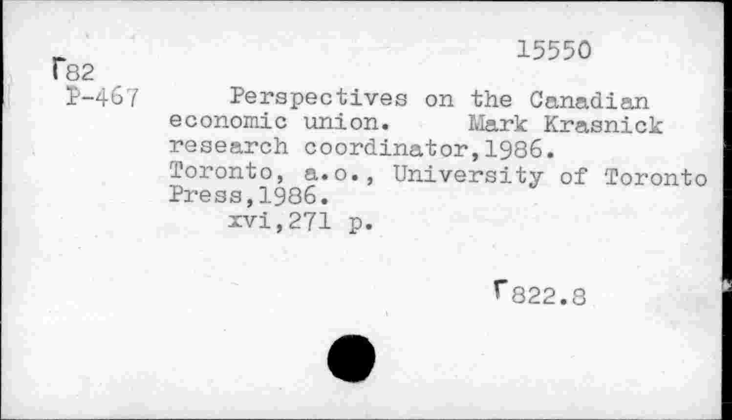 ﻿f82 P-467	15550 Perspectives on the Canadian economic union.	Mark Krasnick research coordinator,1986. Toronto, a.o., University of Toronto Press,1986. xvi,271 p.
^822.8